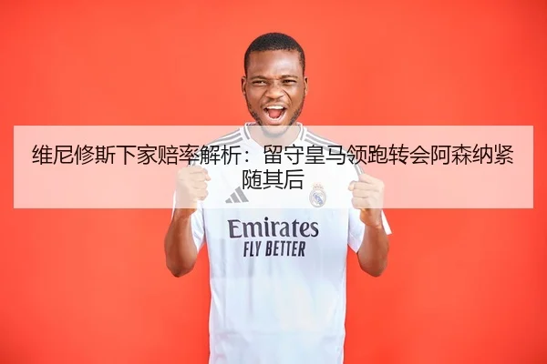 维尼修斯下家赔率解析：留守皇马领跑转会阿森纳紧随其后 | mksportsapp