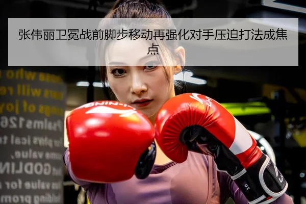 张伟丽卫冕战前脚步移动再强化对手压迫打法成焦点 | mksportsapp