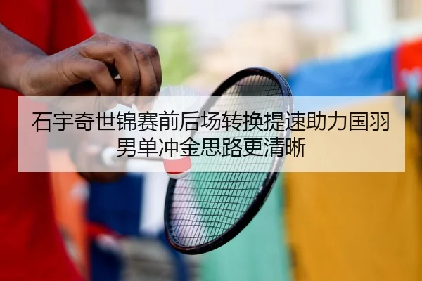 石宇奇世锦赛前后场转换提速助力国羽男单冲金思路更清晰 | mksportsapp