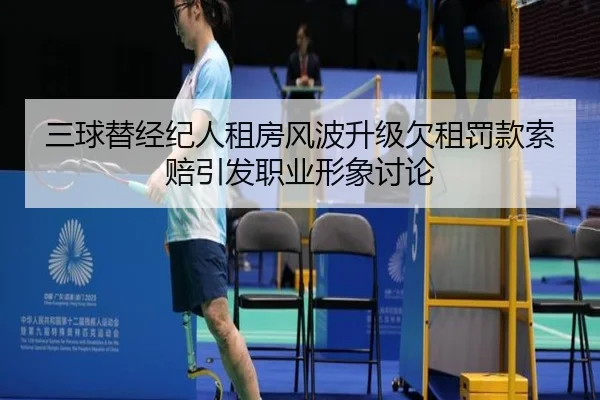 三球替经纪人租房风波升级欠租罚款索赔引发职业形象讨论（mksportsapp）