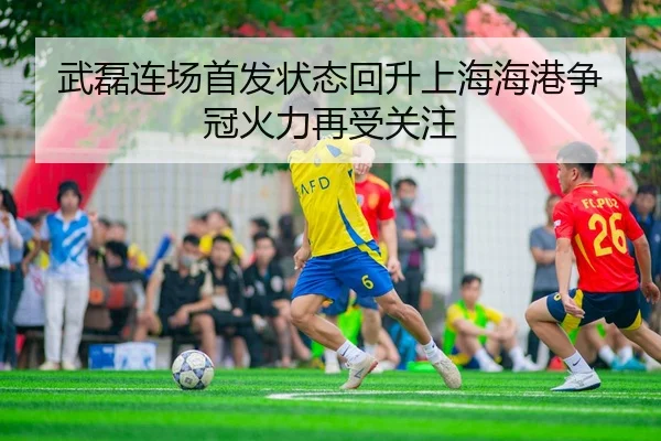 武磊连场首发状态回升上海海港争冠火力再受关注（mksportsapp）